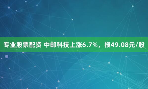 专业股票配资 中邮科技上涨6.7%，报49.08元/股