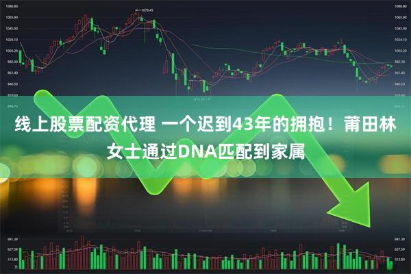 线上股票配资代理 一个迟到43年的拥抱！莆田林女士通过DNA匹配到家属