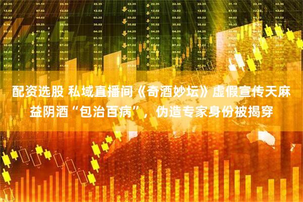 配资选股 私域直播间《奇酒妙坛》虚假宣传天麻益阴酒“包治百病”，伪造专家身份被揭穿