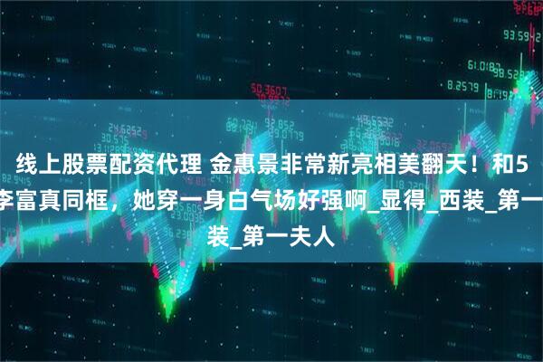 线上股票配资代理 金惠景非常新亮相美翻天！和54岁李富真同框，她穿一身白气场好强啊_显得_西装_第一夫人