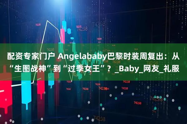 配资专家门户 Angelababy巴黎时装周复出：从“生图战神”到“过季女王”？_Baby_网友_礼服