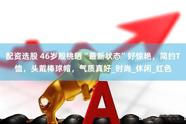 配资选股 46岁殷桃晒“最新状态”好惊艳，简约T恤，头戴棒球帽，气质真好_时尚_休闲_红色
