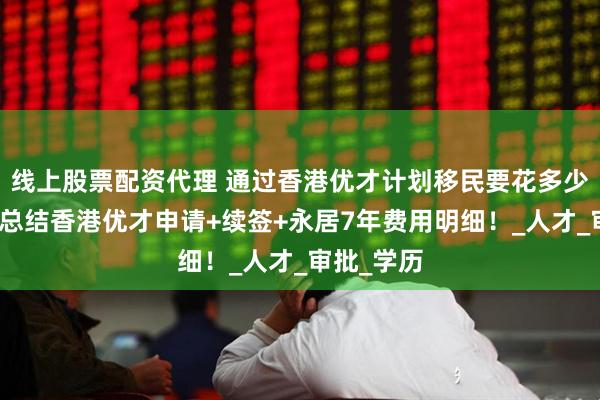 线上股票配资代理 通过香港优才计划移民要花多少钱？一文总结香港优才申请+续签+永居7年费用明细！_人才_审批_学历