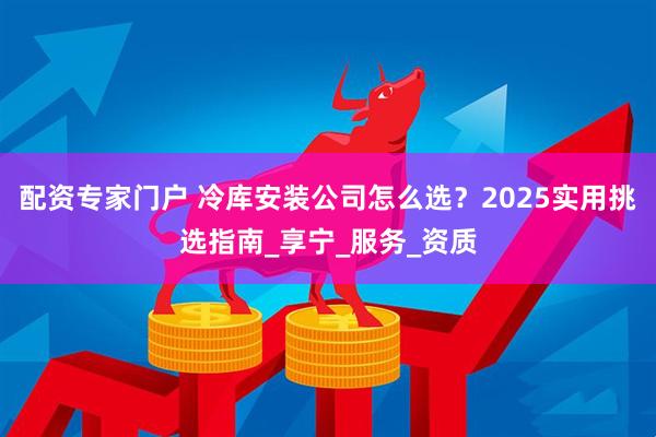 配资专家门户 冷库安装公司怎么选？2025实用挑选指南_享宁_服务_资质