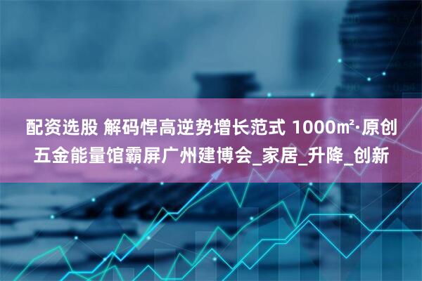配资选股 解码悍高逆势增长范式 1000㎡·原创五金能量馆霸屏广州建博会_家居_升降_创新