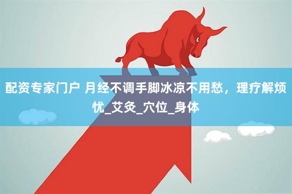 配资专家门户 月经不调手脚冰凉不用愁，理疗解烦忧_艾灸_穴位_身体