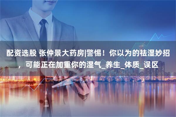 配资选股 张仲景大药房|警惕！你以为的祛湿妙招，可能正在加重你的湿气_养生_体质_误区