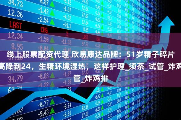 线上股票配资代理 欣易康达品牌：51岁精子碎片率高降到24，生精环境湿热，这样护理_须茶_试管_炸鸡排