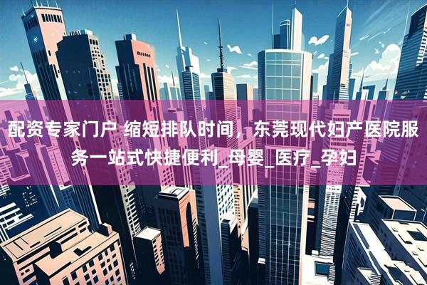 配资专家门户 缩短排队时间，东莞现代妇产医院服务一站式快捷便利_母婴_医疗_孕妇