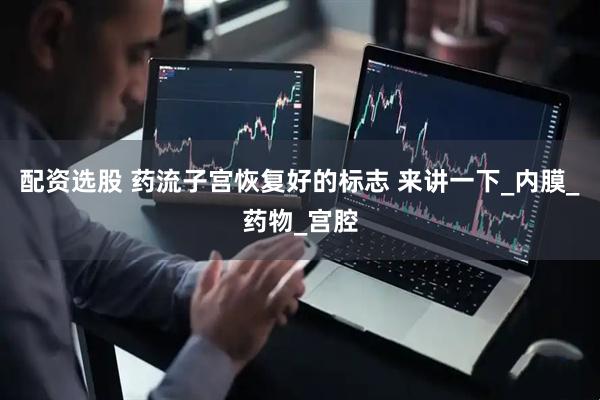 配资选股 药流子宫恢复好的标志 来讲一下_内膜_药物_宫腔