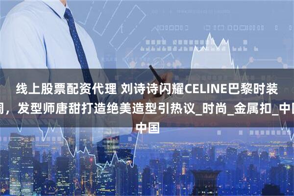 线上股票配资代理 刘诗诗闪耀CELINE巴黎时装周，发型师唐甜打造绝美造型引热议_时尚_金属扣_中国