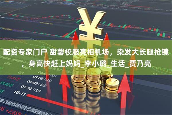 配资专家门户 甜馨校服亮相机场，染发大长腿抢镜，身高快赶上妈妈_李小璐_生活_贾乃亮