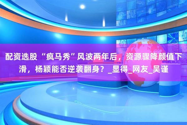 配资选股 “疯马秀”风波两年后，资源骤降颜值下滑，杨颖能否逆袭翻身？_显得_网友_吴谨