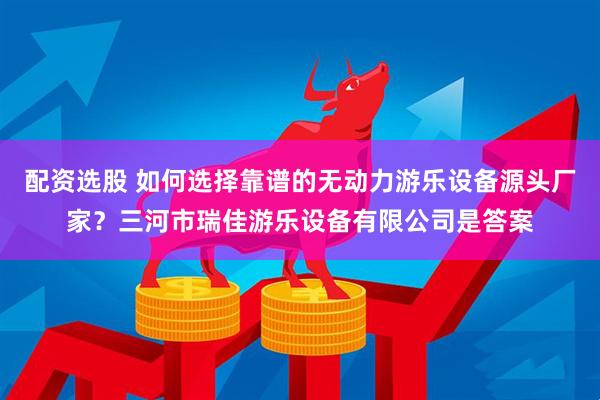 配资选股 如何选择靠谱的无动力游乐设备源头厂家？三河市瑞佳游乐设备有限公司是答案