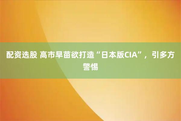 配资选股 高市早苗欲打造“日本版CIA”，引多方警惕
