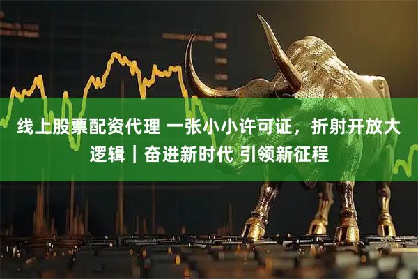线上股票配资代理 一张小小许可证，折射开放大逻辑｜奋进新时代 引领新征程