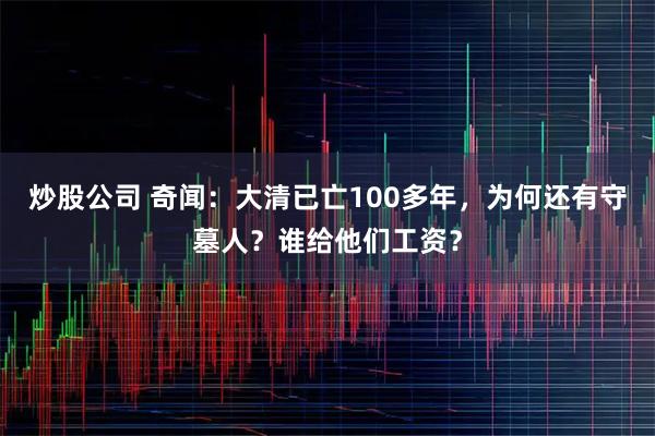 炒股公司 奇闻：大清已亡100多年，为何还有守墓人？谁给他们工资？