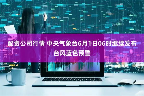 配资公司行情 中央气象台6月1日06时继续发布台风蓝色预警
