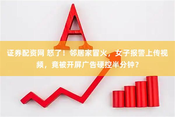 证券配资网 怒了！邻居家冒火，女子报警上传视频，竟被开屏广告硬控半分钟？