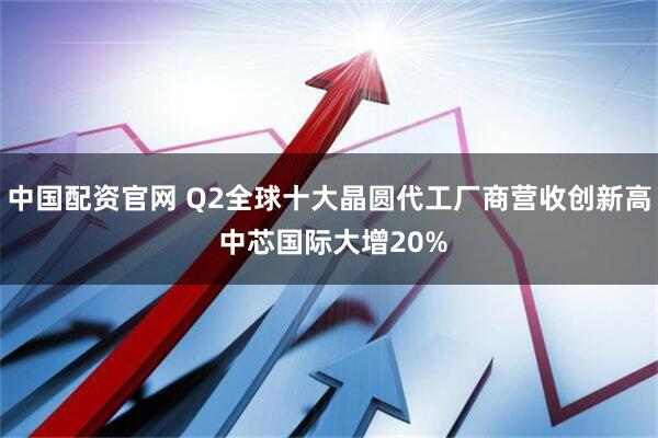 中国配资官网 Q2全球十大晶圆代工厂商营收创新高 中芯国际大增20%